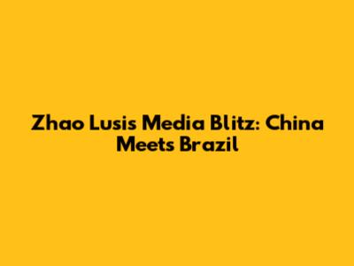 Zhao Lusi's Media Blitz: China Meets Brazil