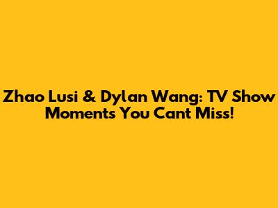 Zhao Lusi & Dylan Wang: TV Show Moments You Can't Miss!