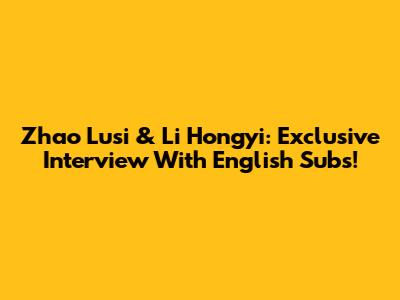 Zhao Lusi & Li Hongyi: Exclusive Interview With English Subs!