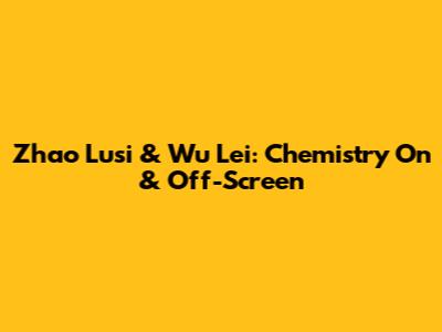 Zhao Lusi & Wu Lei: Chemistry On & Off-Screen