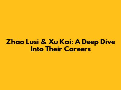 Zhao Lusi & Xu Kai: A Deep Dive Into Their Careers