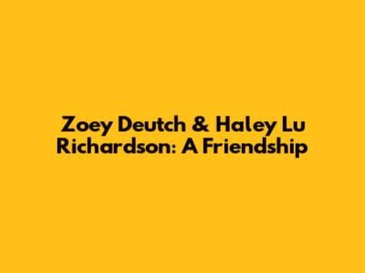 Zoey Deutch & Haley Lu Richardson: A Friendship
