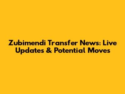 Zubimendi Transfer News: Live Updates & Potential Moves